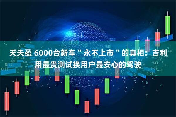 天天盈 6000台新车＂永不上市＂的真相：吉利用最贵测试换用户最安心的驾驶