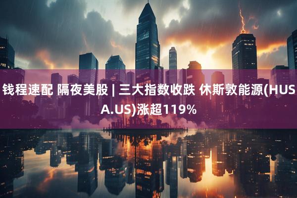 钱程速配 隔夜美股 | 三大指数收跌 休斯敦能源(HUSA.US)涨超119%