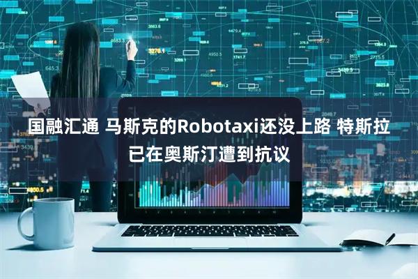 国融汇通 马斯克的Robotaxi还没上路 特斯拉已在奥斯汀遭到抗议