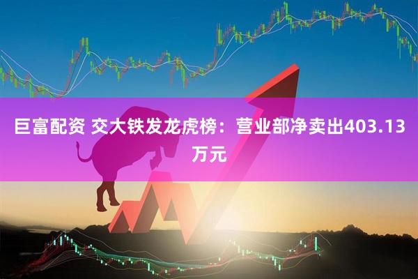 巨富配资 交大铁发龙虎榜：营业部净卖出403.13万元