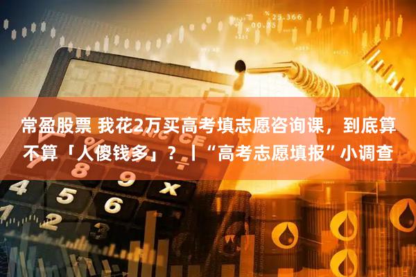 常盈股票 我花2万买高考填志愿咨询课，到底算不算「人傻钱多」？丨“高考志愿填报”小调查