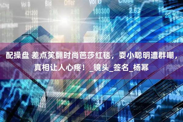 配操盘 差点笑翻时尚芭莎红毯，耍小聪明遭群嘲，真相让人心疼！_镜头_签名_杨幂