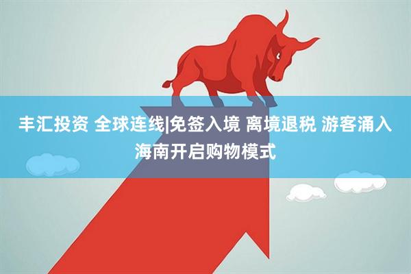丰汇投资 全球连线|免签入境 离境退税 游客涌入海南开启购物模式