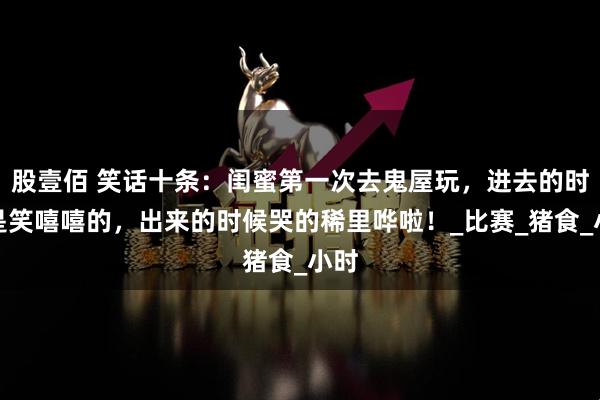 股壹佰 笑话十条：闺蜜第一次去鬼屋玩，进去的时候是笑嘻嘻的，出来的时候哭的稀里哗啦！_比赛_猪食_小时