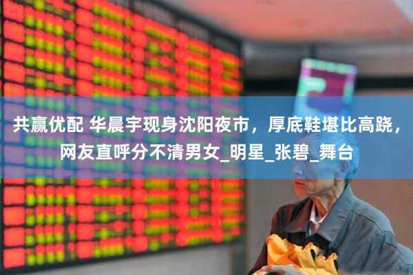 共赢优配 华晨宇现身沈阳夜市，厚底鞋堪比高跷，网友直呼分不清男女_明星_张碧_舞台
