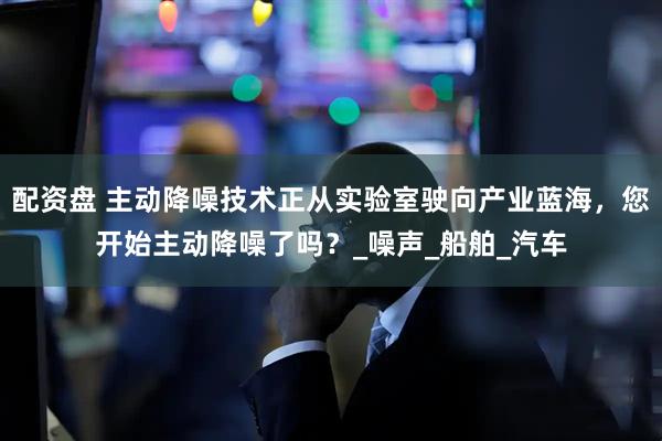 配资盘 主动降噪技术正从实验室驶向产业蓝海，您开始主动降噪了吗？_噪声_船舶_汽车