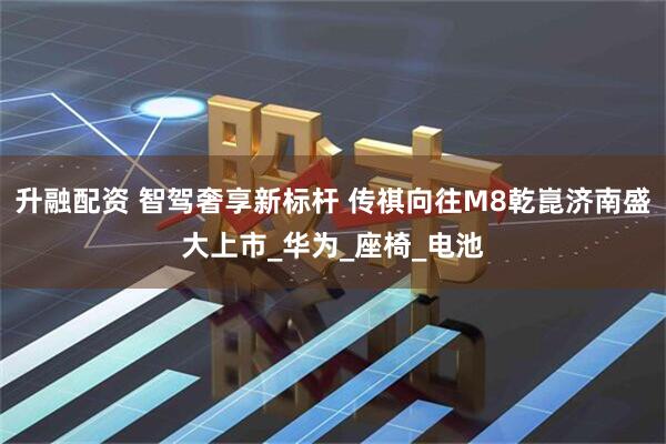 升融配资 智驾奢享新标杆 传祺向往M8乾崑济南盛大上市_华为_座椅_电池