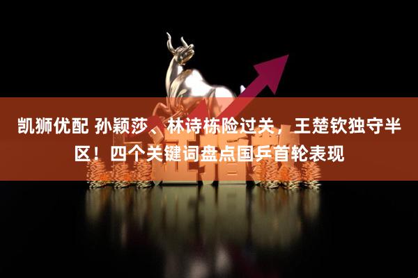 凯狮优配 孙颖莎、林诗栋险过关，王楚钦独守半区！四个关键词盘点国乒首轮表现