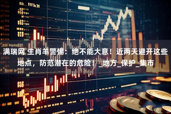 满瑞网 生肖羊警惕：绝不能大意！近两天避开这些地点，防范潜在的危险！_地方_保护_集市
