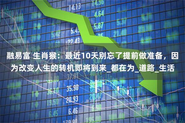 融易富 生肖猴：最近10天别忘了提前做准备，因为改变人生的转机即将到来_都在为_道路_生活