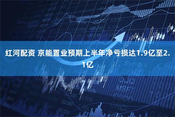 红河配资 京能置业预期上半年净亏损达1.9亿至2.1亿