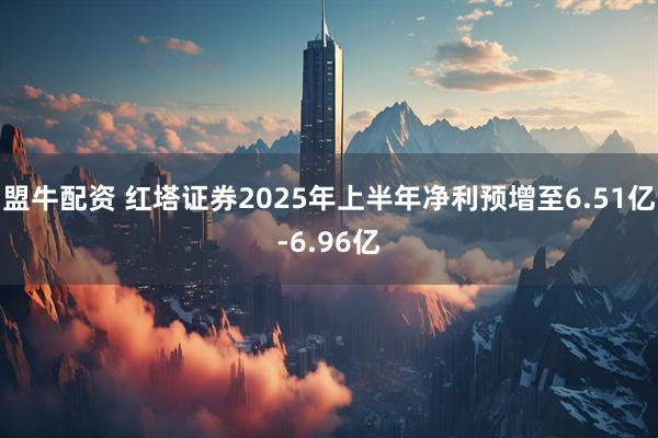 盟牛配资 红塔证券2025年上半年净利预增至6.51亿-6.96亿
