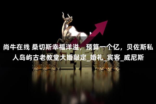 尚牛在线 桑切斯幸福洋溢，预算一个亿，贝佐斯私人岛屿古老教堂大婚敲定_婚礼_宾客_威尼斯