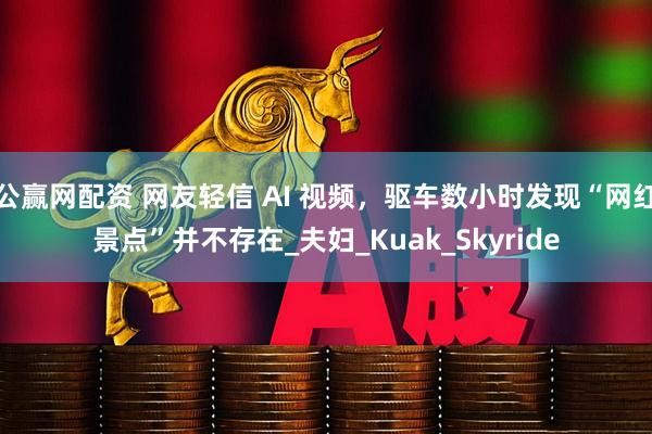 公赢网配资 网友轻信 AI 视频，驱车数小时发现“网红景点”并不存在_夫妇_Kuak_Skyride