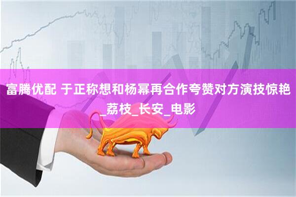 富腾优配 于正称想和杨幂再合作夸赞对方演技惊艳_荔枝_长安_电影
