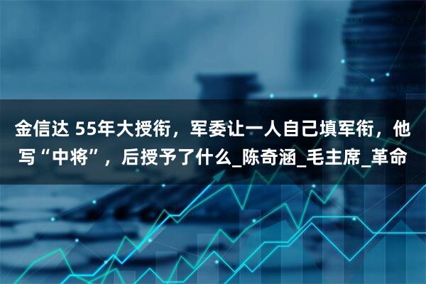 金信达 55年大授衔，军委让一人自己填军衔，他写“中将”，后授予了什么_陈奇涵_毛主席_革命