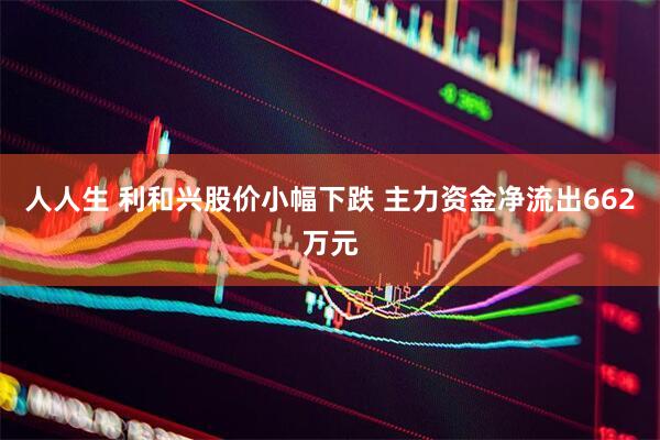 人人生 利和兴股价小幅下跌 主力资金净流出662万元
