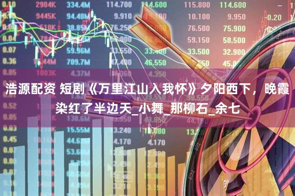 浩源配资 短剧《万里江山入我怀》夕阳西下，晚霞染红了半边天_小舞_那柳石_余七