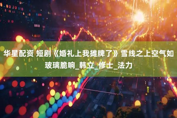 华星配资 短剧《婚礼上我摊牌了》雪线之上空气如玻璃脆响_韩立_修士_法力