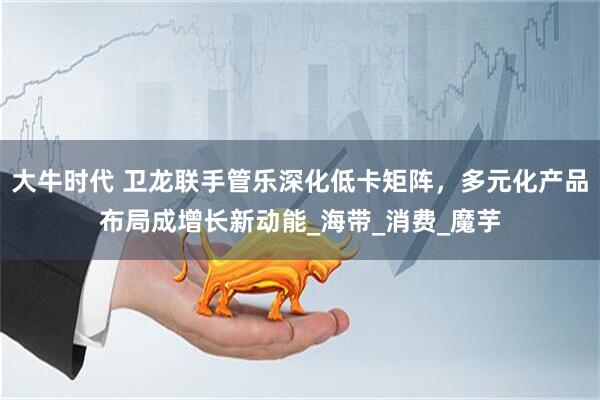 大牛时代 卫龙联手管乐深化低卡矩阵，多元化产品布局成增长新动能_海带_消费_魔芋