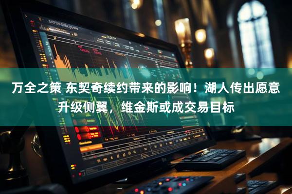 万全之策 东契奇续约带来的影响！湖人传出愿意升级侧翼，维金斯或成交易目标
