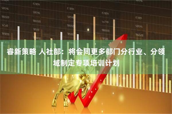 睿新策略 人社部：将会同更多部门分行业、分领域制定专项培训计划