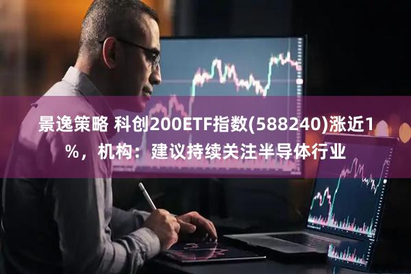 景逸策略 科创200ETF指数(588240)涨近1%,机构:建议持续关注半导体行业
