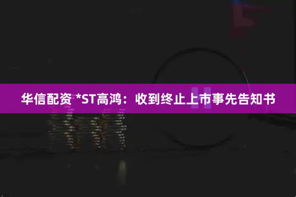 华信配资 *ST高鸿:收到终止上市事先告知书