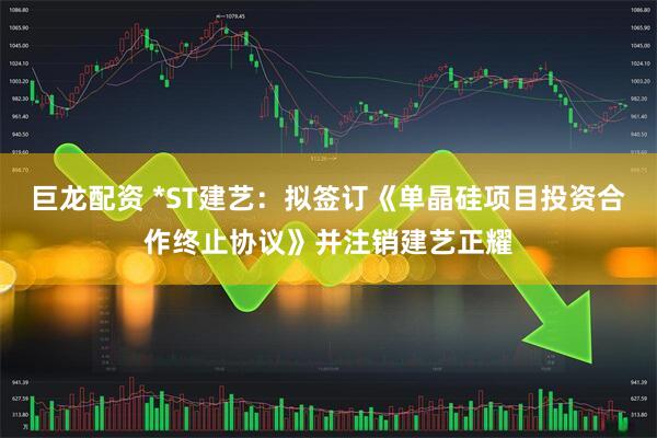 巨龙配资 *ST建艺:拟签订《单晶硅项目投资合作终止协议》并注销建艺正耀