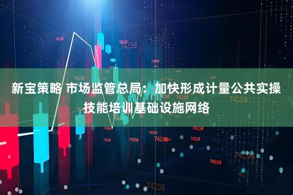 新宝策略 市场监管总局：加快形成计量公共实操技能培训基础设施网络